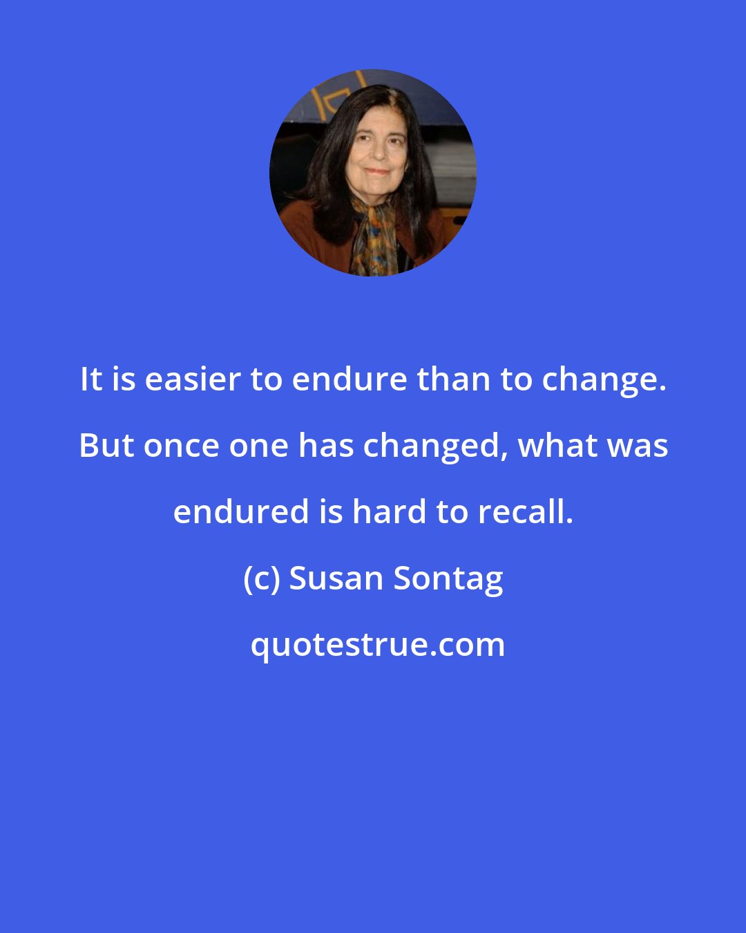 Susan Sontag: It is easier to endure than to change. But once one has changed, what was endured is hard to recall.