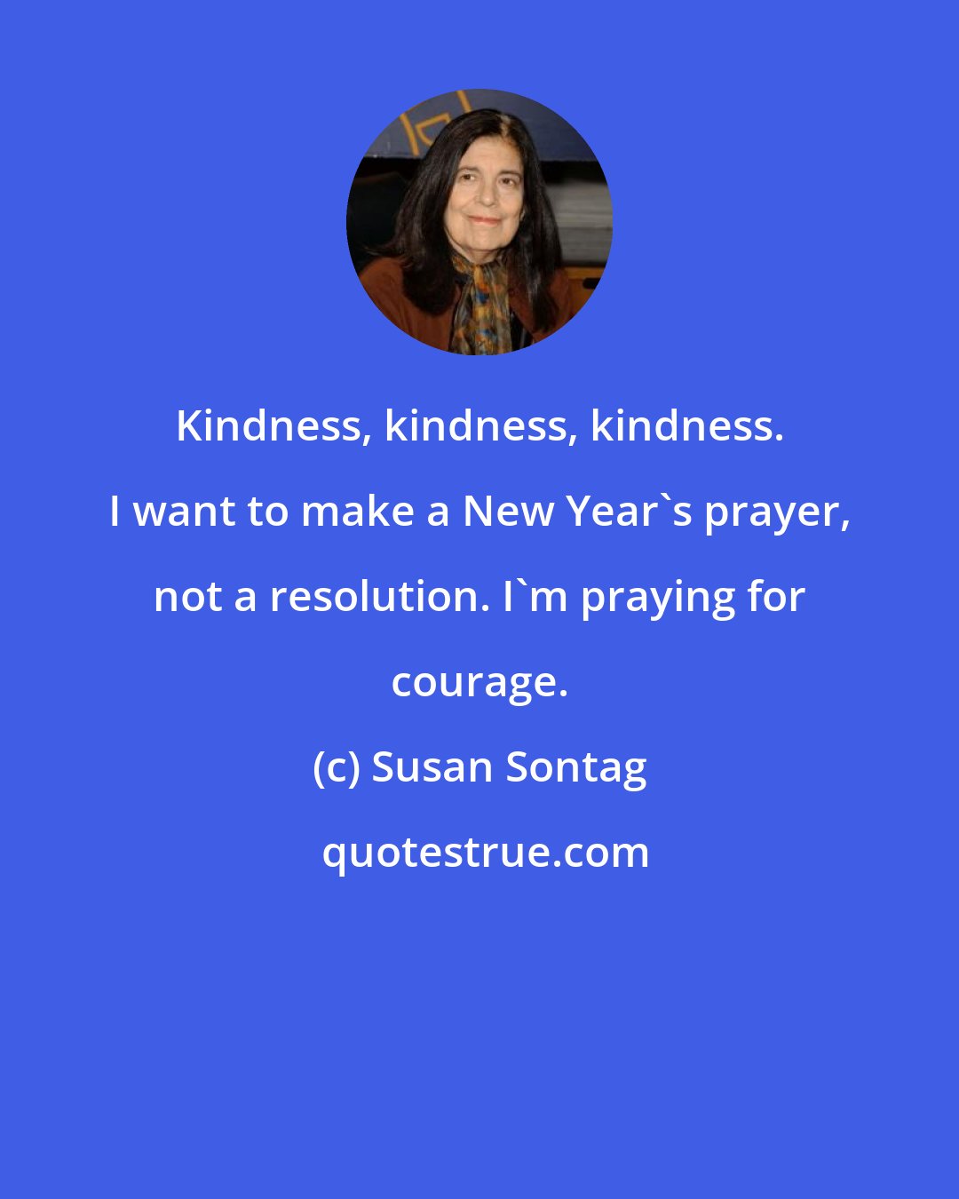 Susan Sontag: Kindness, kindness, kindness. I want to make a New Year's prayer, not a resolution. I'm praying for courage.