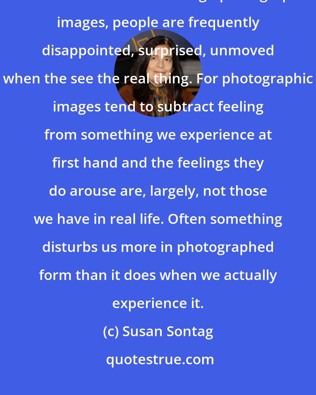 Susan Sontag: Knowing a great deal about what is in the world art, catastrophe, the beauties of nature through photographic images, people are frequently disappointed, surprised, unmoved when the see the real thing. For photographic images tend to subtract feeling from something we experience at first hand and the feelings they do arouse are, largely, not those we have in real life. Often something disturbs us more in photographed form than it does when we actually experience it.