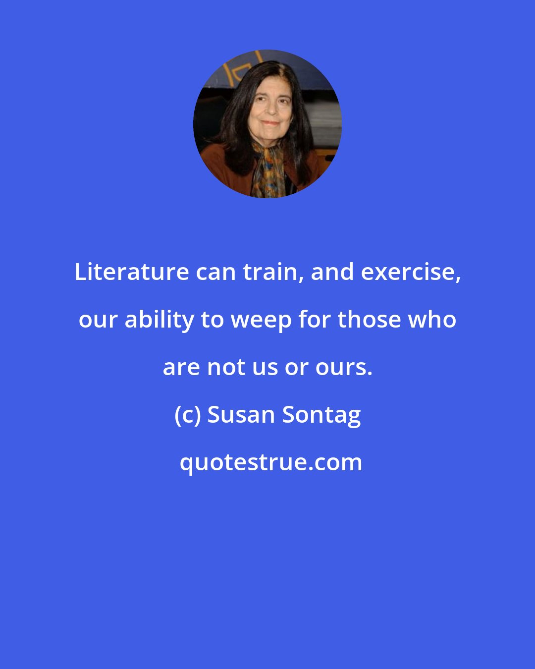 Susan Sontag: Literature can train, and exercise, our ability to weep for those who are not us or ours.