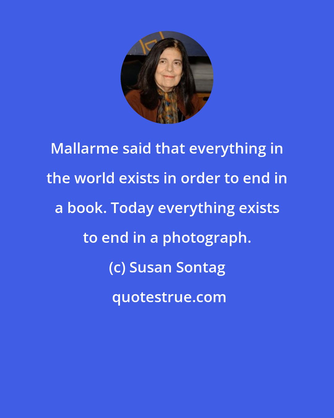 Susan Sontag: Mallarme said that everything in the world exists in order to end in a book. Today everything exists to end in a photograph.