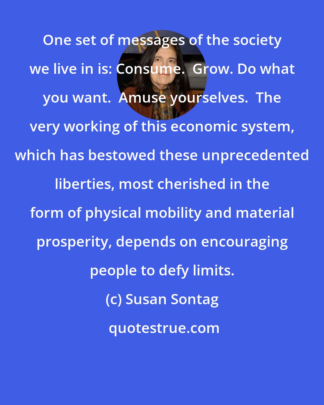 Susan Sontag: One set of messages of the society we live in is: Consume.  Grow. Do what you want.  Amuse yourselves.  The very working of this economic system, which has bestowed these unprecedented liberties, most cherished in the form of physical mobility and material prosperity, depends on encouraging people to defy limits.