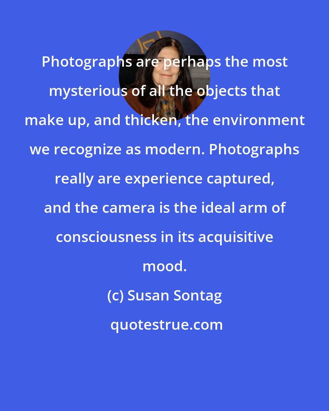 Susan Sontag: Photographs are perhaps the most mysterious of all the objects that make up, and thicken, the environment we recognize as modern. Photographs really are experience captured, and the camera is the ideal arm of consciousness in its acquisitive mood.