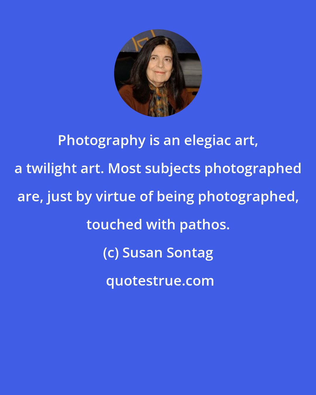 Susan Sontag: Photography is an elegiac art, a twilight art. Most subjects photographed are, just by virtue of being photographed, touched with pathos.