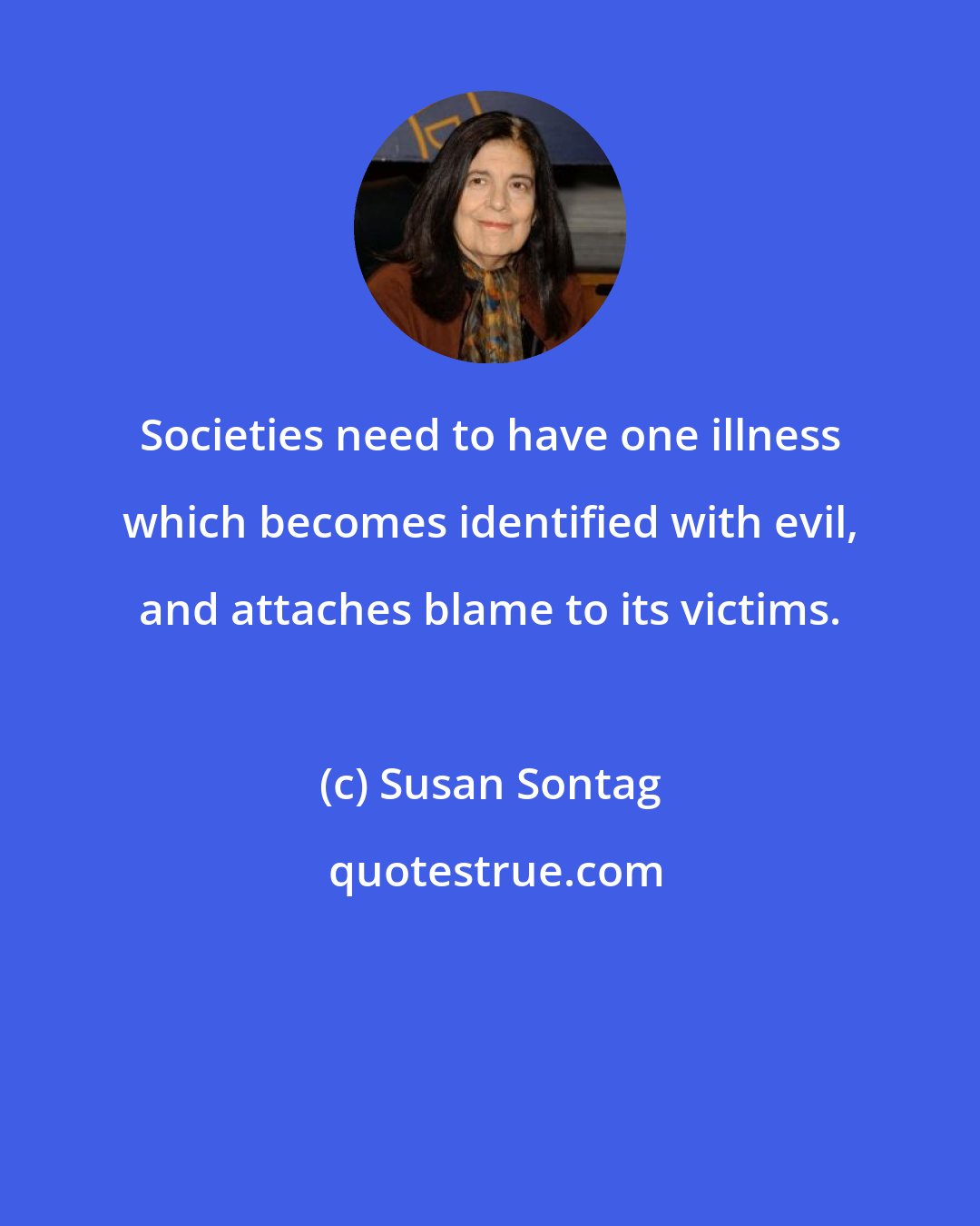 Susan Sontag: Societies need to have one illness which becomes identified with evil, and attaches blame to its victims.