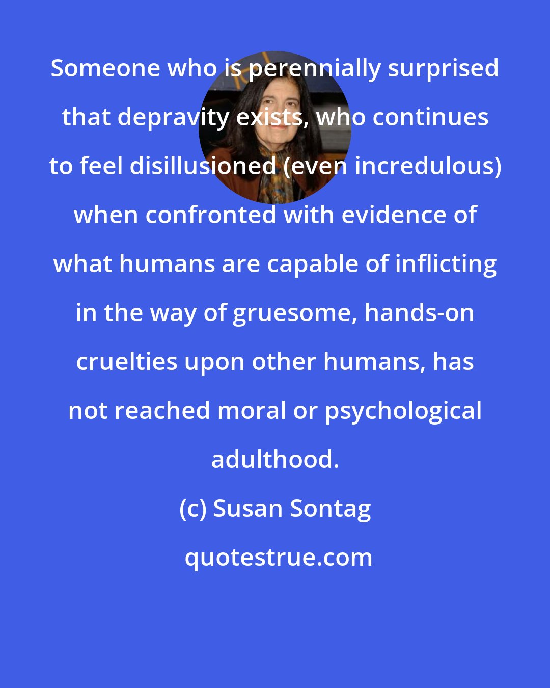 Susan Sontag: Someone who is perennially surprised that depravity exists, who continues to feel disillusioned (even incredulous) when confronted with evidence of what humans are capable of inflicting in the way of gruesome, hands-on cruelties upon other humans, has not reached moral or psychological adulthood.