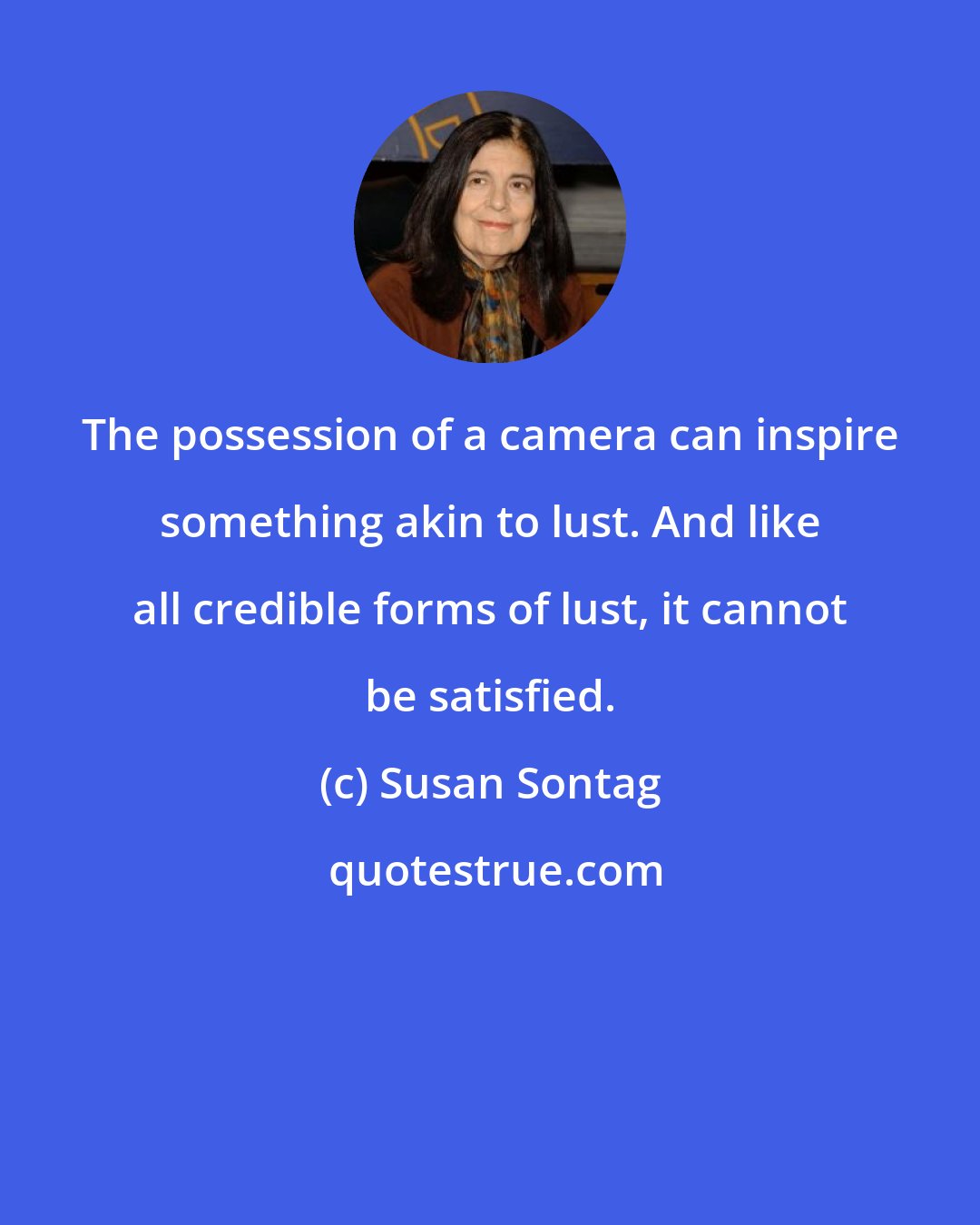 Susan Sontag: The possession of a camera can inspire something akin to lust. And like all credible forms of lust, it cannot be satisfied.