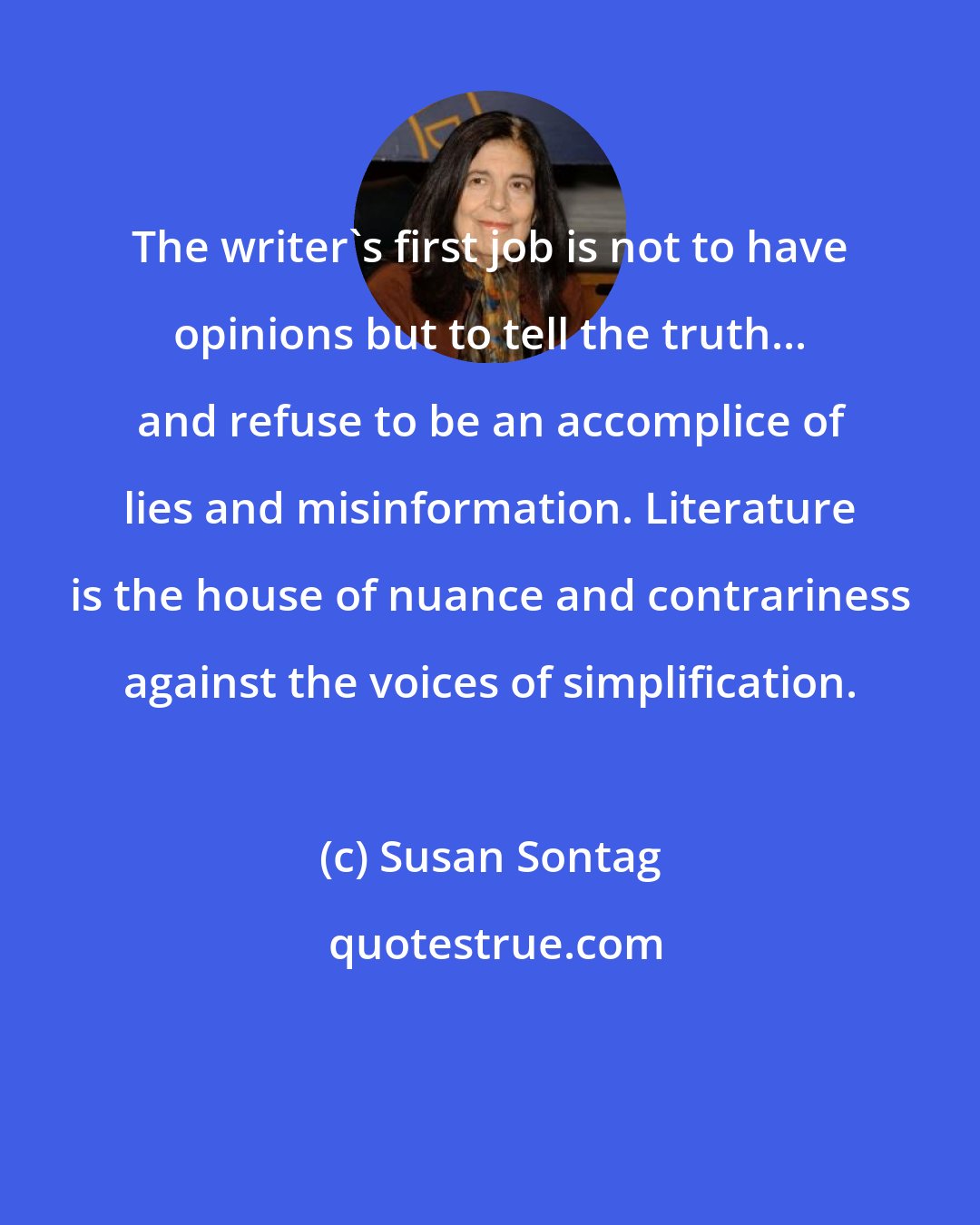 Susan Sontag: The writer's first job is not to have opinions but to tell the truth... and refuse to be an accomplice of lies and misinformation. Literature is the house of nuance and contrariness against the voices of simplification.