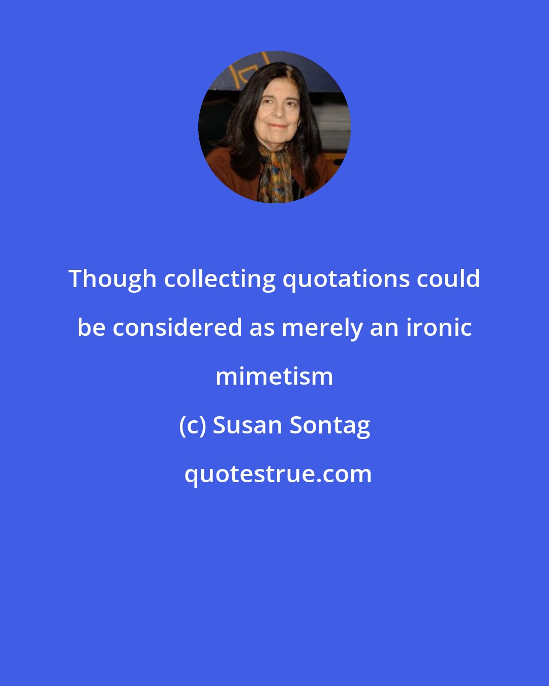 Susan Sontag: Though collecting quotations could be considered as merely an ironic mimetism