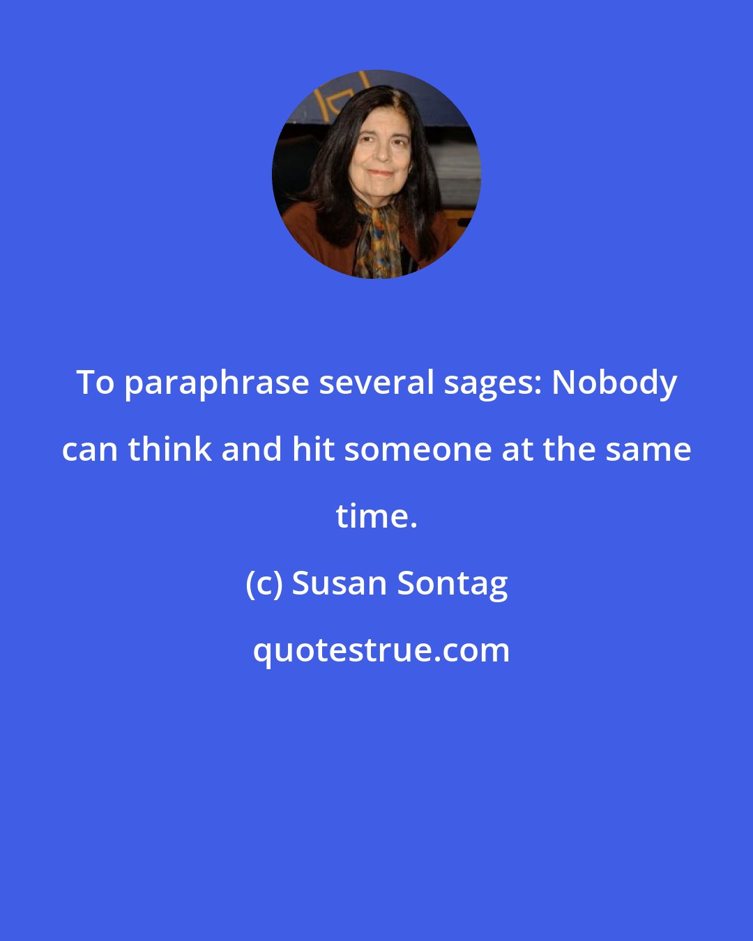 Susan Sontag: To paraphrase several sages: Nobody can think and hit someone at the same time.