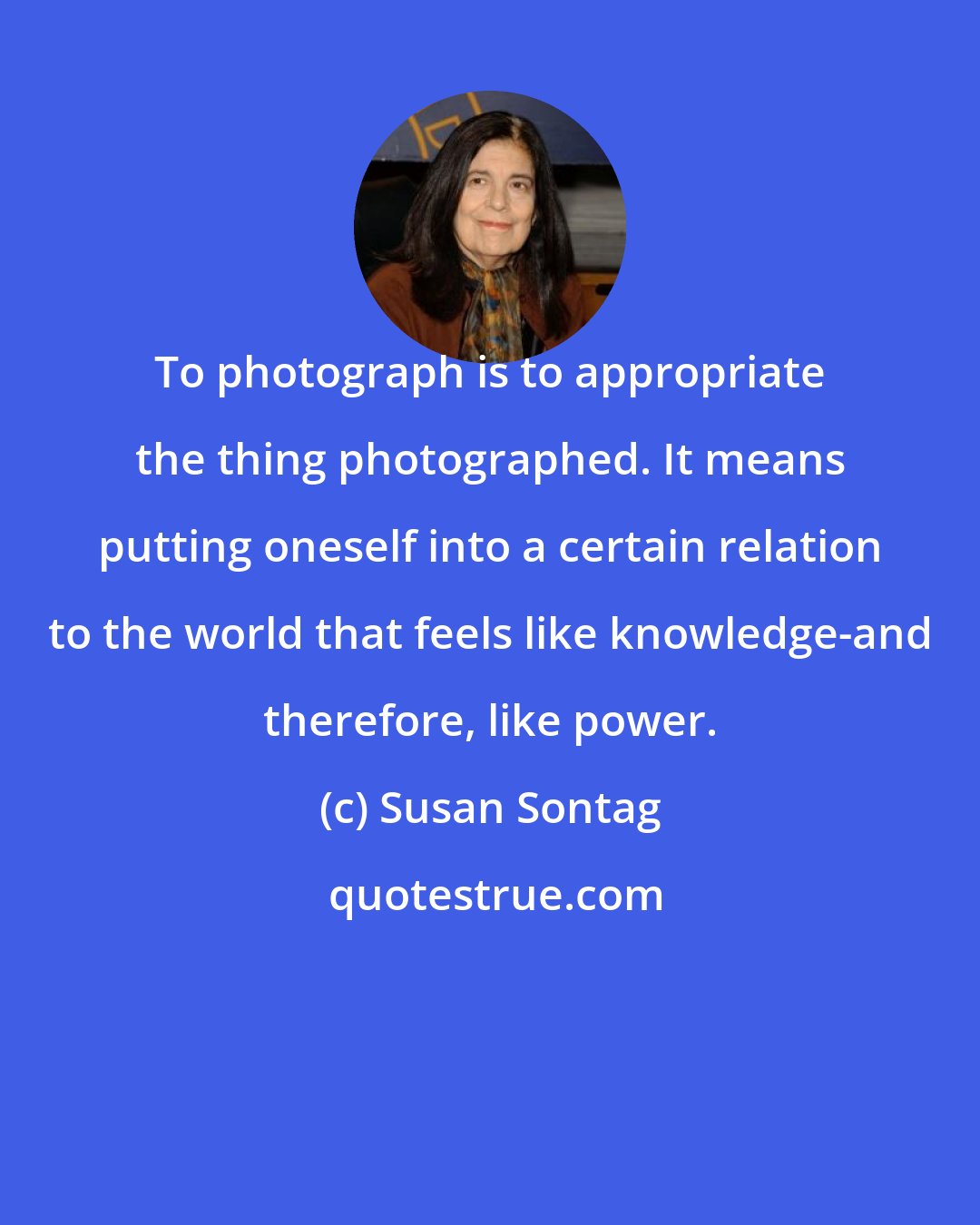 Susan Sontag: To photograph is to appropriate the thing photographed. It means putting oneself into a certain relation to the world that feels like knowledge-and therefore, like power.