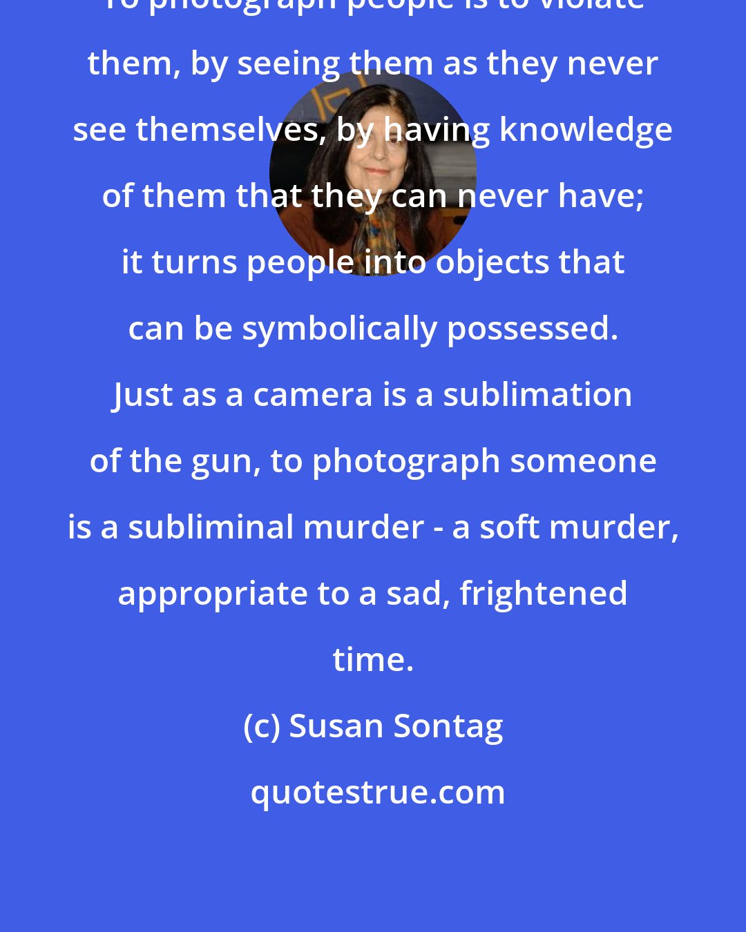 Susan Sontag: To photograph people is to violate them, by seeing them as they never see themselves, by having knowledge of them that they can never have; it turns people into objects that can be symbolically possessed. Just as a camera is a sublimation of the gun, to photograph someone is a subliminal murder - a soft murder, appropriate to a sad, frightened time.