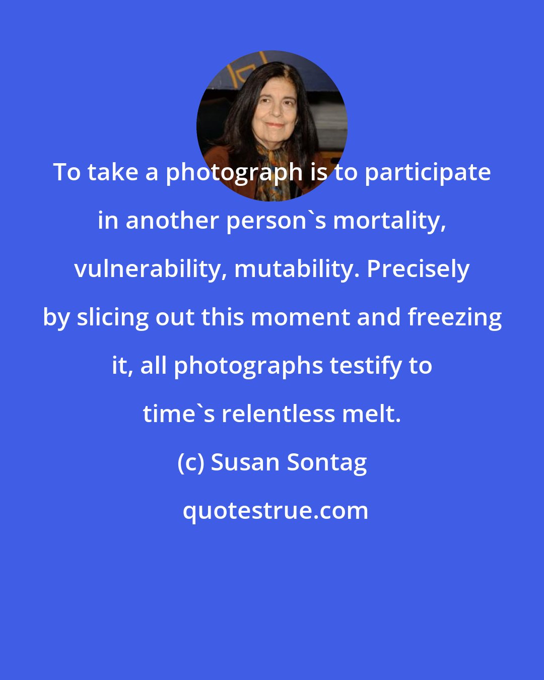 Susan Sontag: To take a photograph is to participate in another person's mortality, vulnerability, mutability. Precisely by slicing out this moment and freezing it, all photographs testify to time's relentless melt.