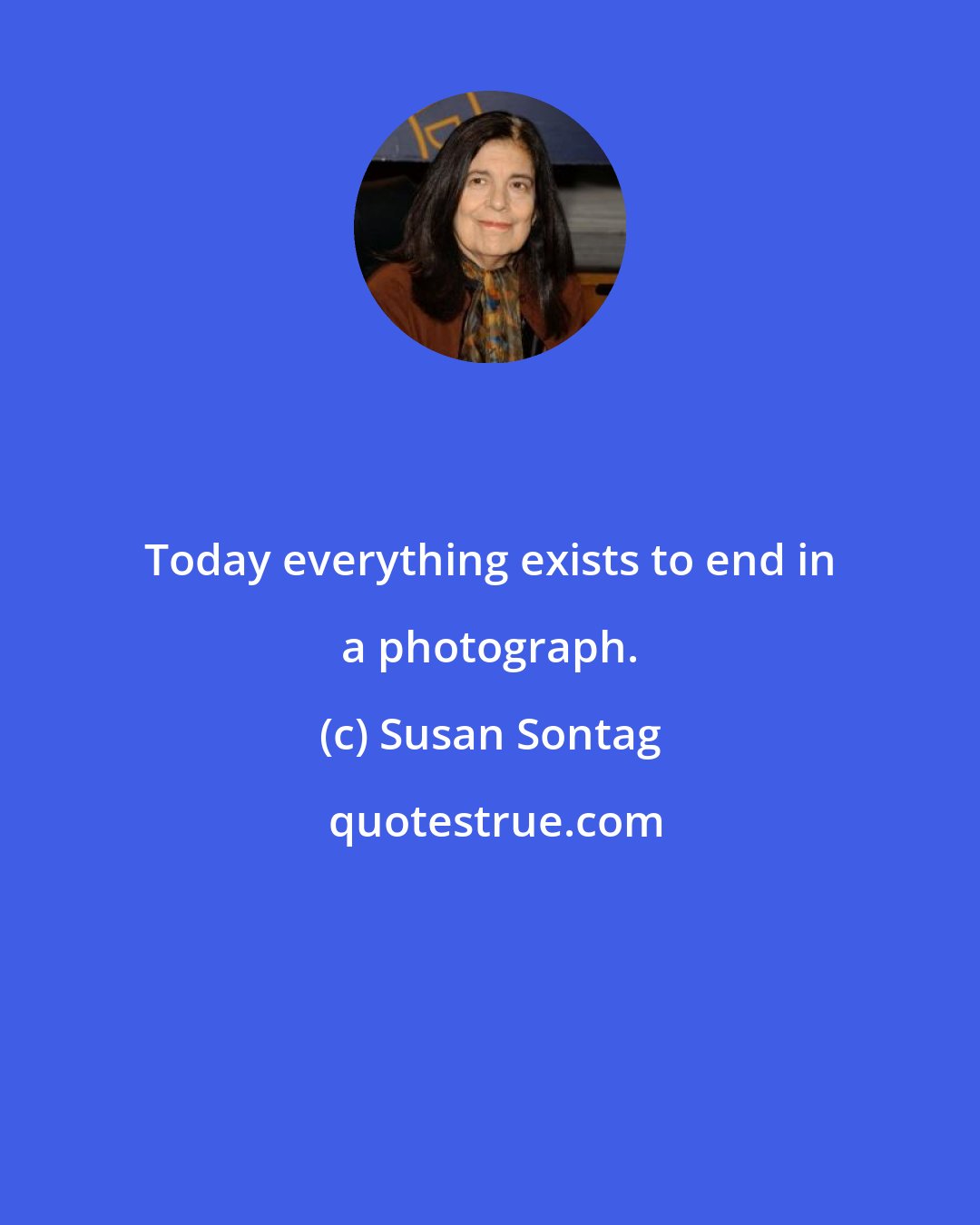 Susan Sontag: Today everything exists to end in a photograph.