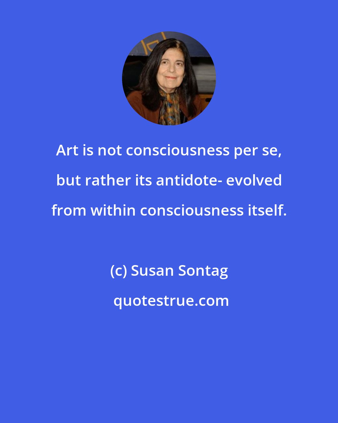 Susan Sontag: Art is not consciousness per se, but rather its antidote- evolved from within consciousness itself.