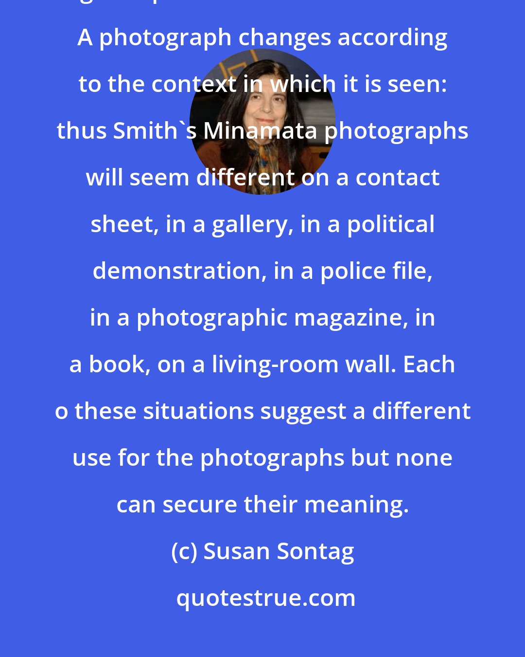 Susan Sontag: Because each photograph is only a fragment, its moral and emotional weight depends on where it is inserted. A photograph changes according to the context in which it is seen: thus Smith's Minamata photographs will seem different on a contact sheet, in a gallery, in a political demonstration, in a police file, in a photographic magazine, in a book, on a living-room wall. Each o these situations suggest a different use for the photographs but none can secure their meaning.
