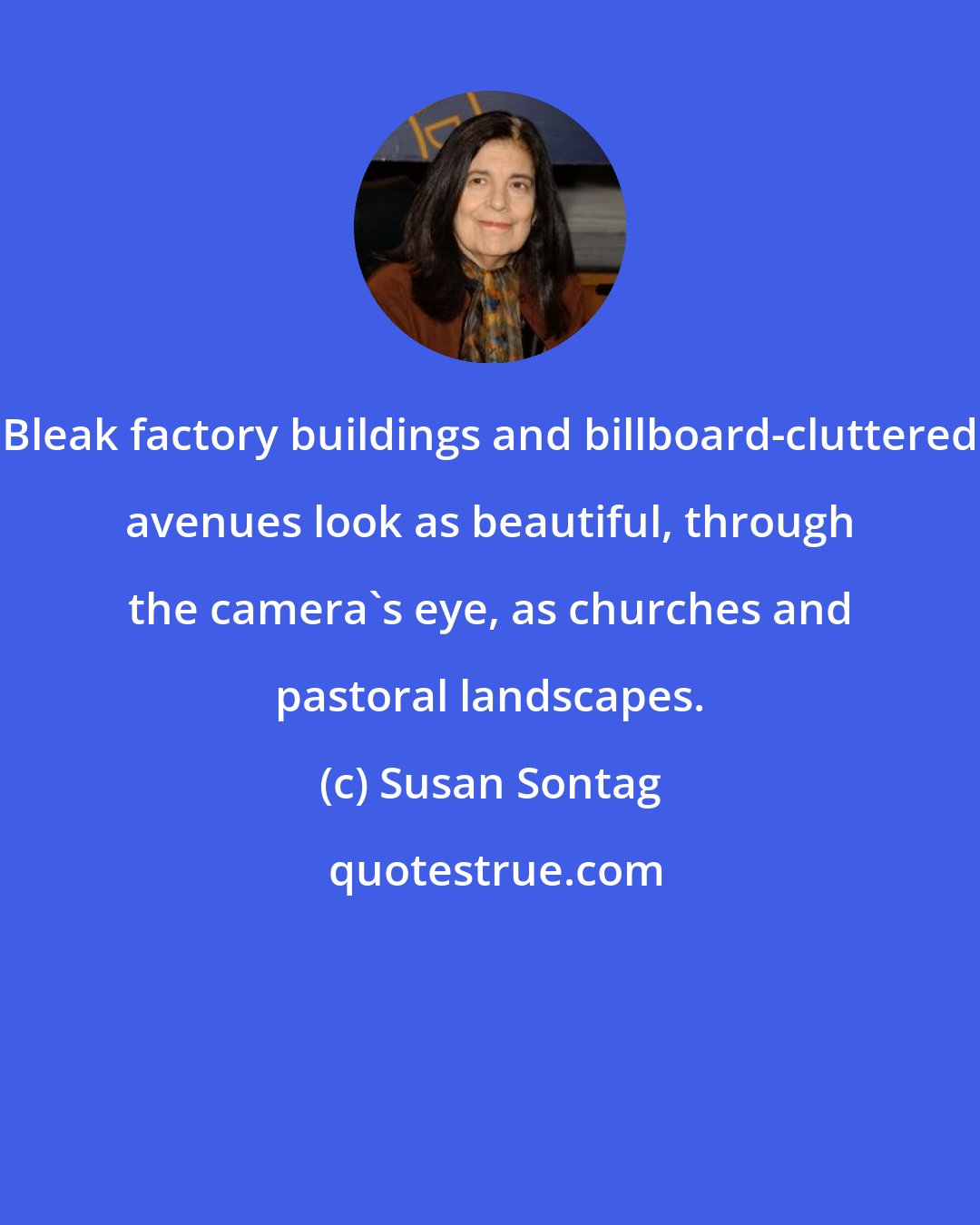 Susan Sontag: Bleak factory buildings and billboard-cluttered avenues look as beautiful, through the camera's eye, as churches and pastoral landscapes.