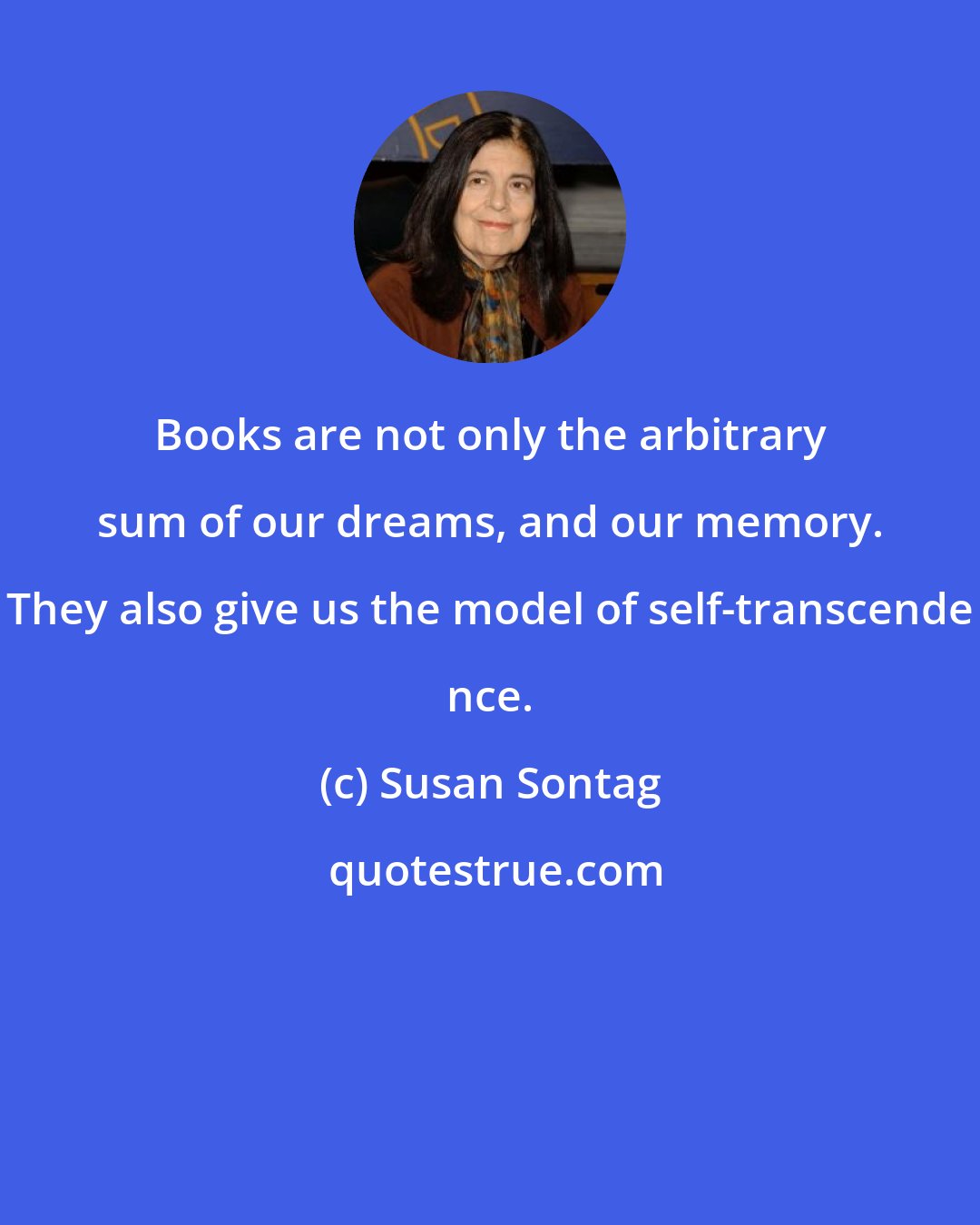 Susan Sontag: Books are not only the arbitrary sum of our dreams, and our memory. They also give us the model of self-transcende nce.