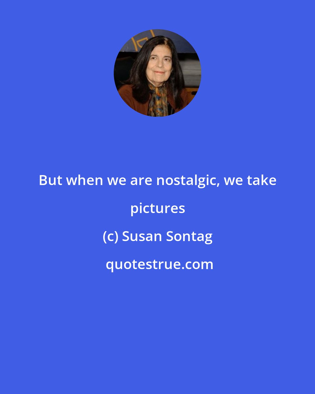 Susan Sontag: But when we are nostalgic, we take pictures