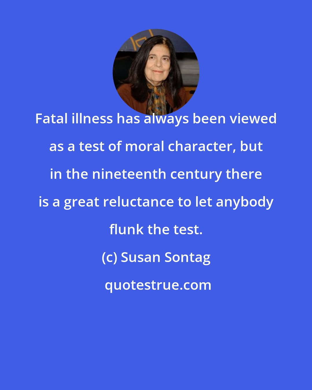 Susan Sontag: Fatal illness has always been viewed as a test of moral character, but in the nineteenth century there is a great reluctance to let anybody flunk the test.