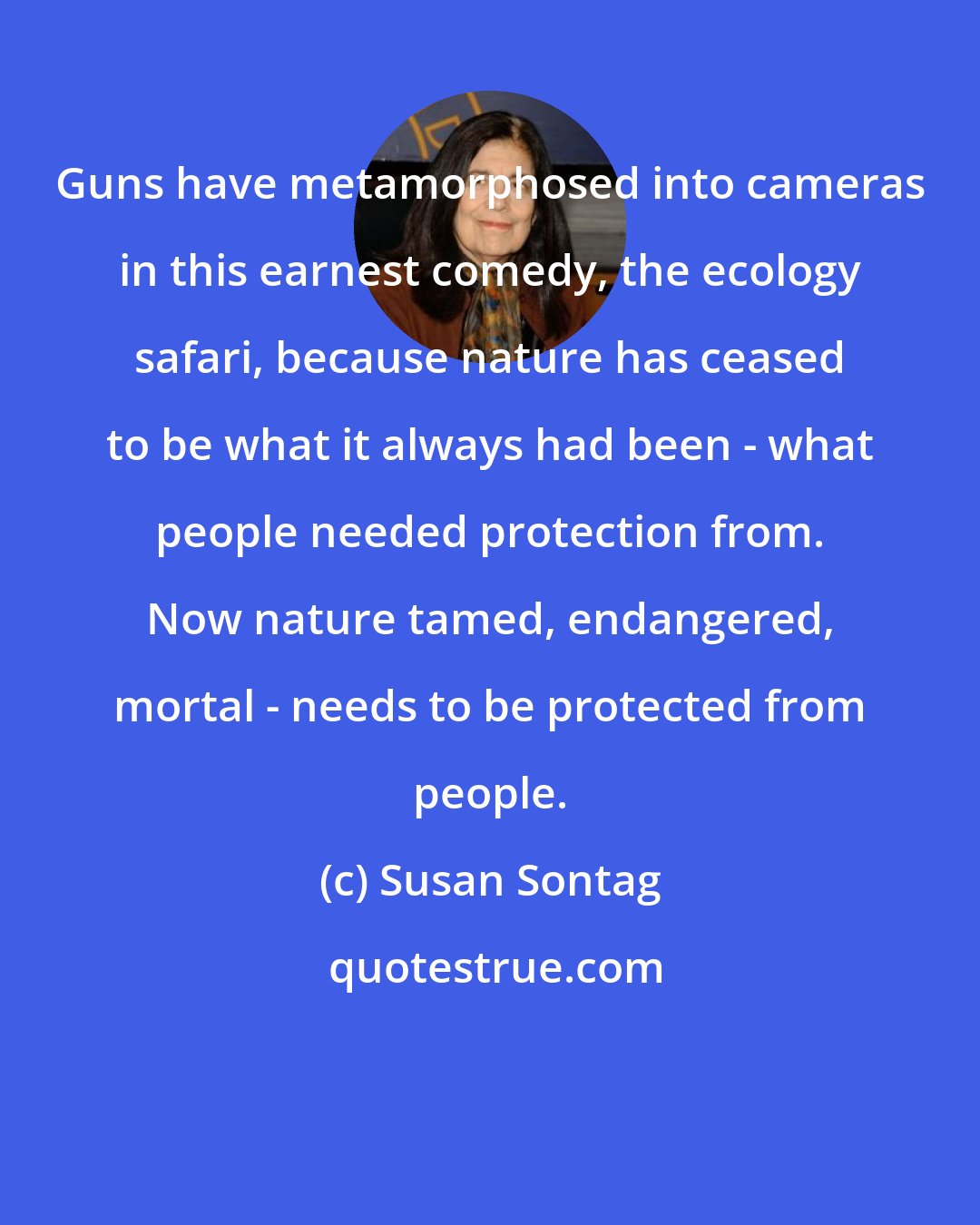 Susan Sontag: Guns have metamorphosed into cameras in this earnest comedy, the ecology safari, because nature has ceased to be what it always had been - what people needed protection from. Now nature tamed, endangered, mortal - needs to be protected from people.