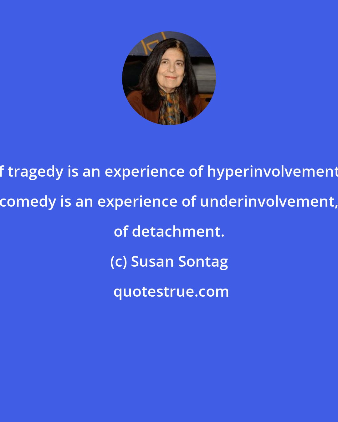 Susan Sontag: If tragedy is an experience of hyperinvolvement, comedy is an experience of underinvolvement, of detachment.