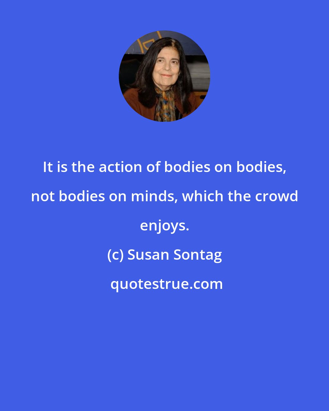 Susan Sontag: It is the action of bodies on bodies, not bodies on minds, which the crowd enjoys.