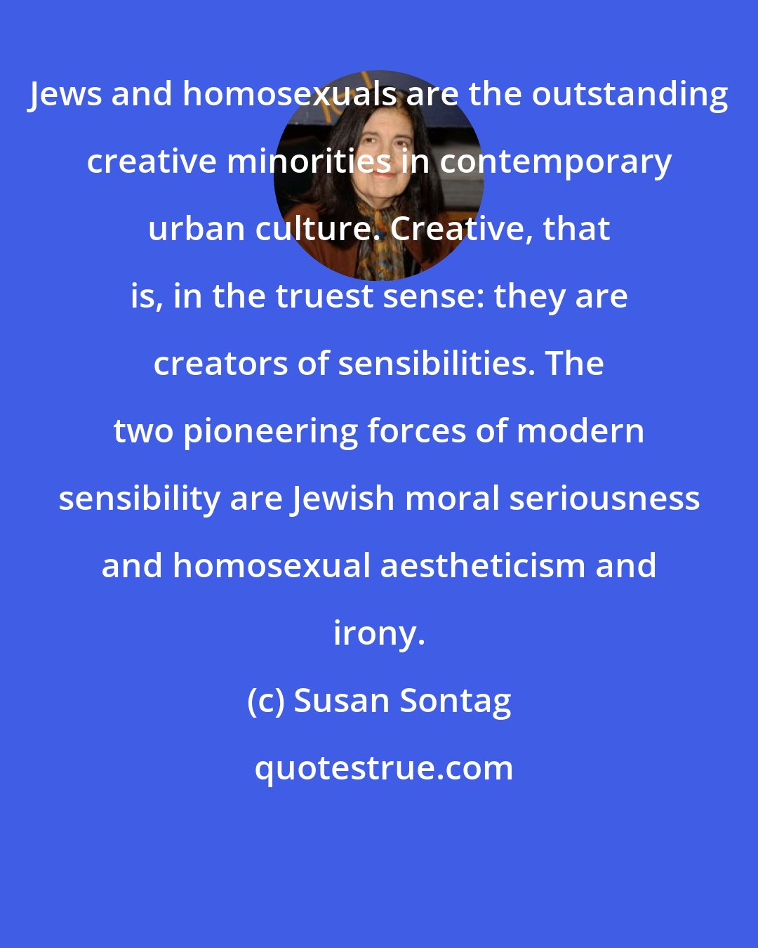 Susan Sontag: Jews and homosexuals are the outstanding creative minorities in contemporary urban culture. Creative, that is, in the truest sense: they are creators of sensibilities. The two pioneering forces of modern sensibility are Jewish moral seriousness and homosexual aestheticism and irony.