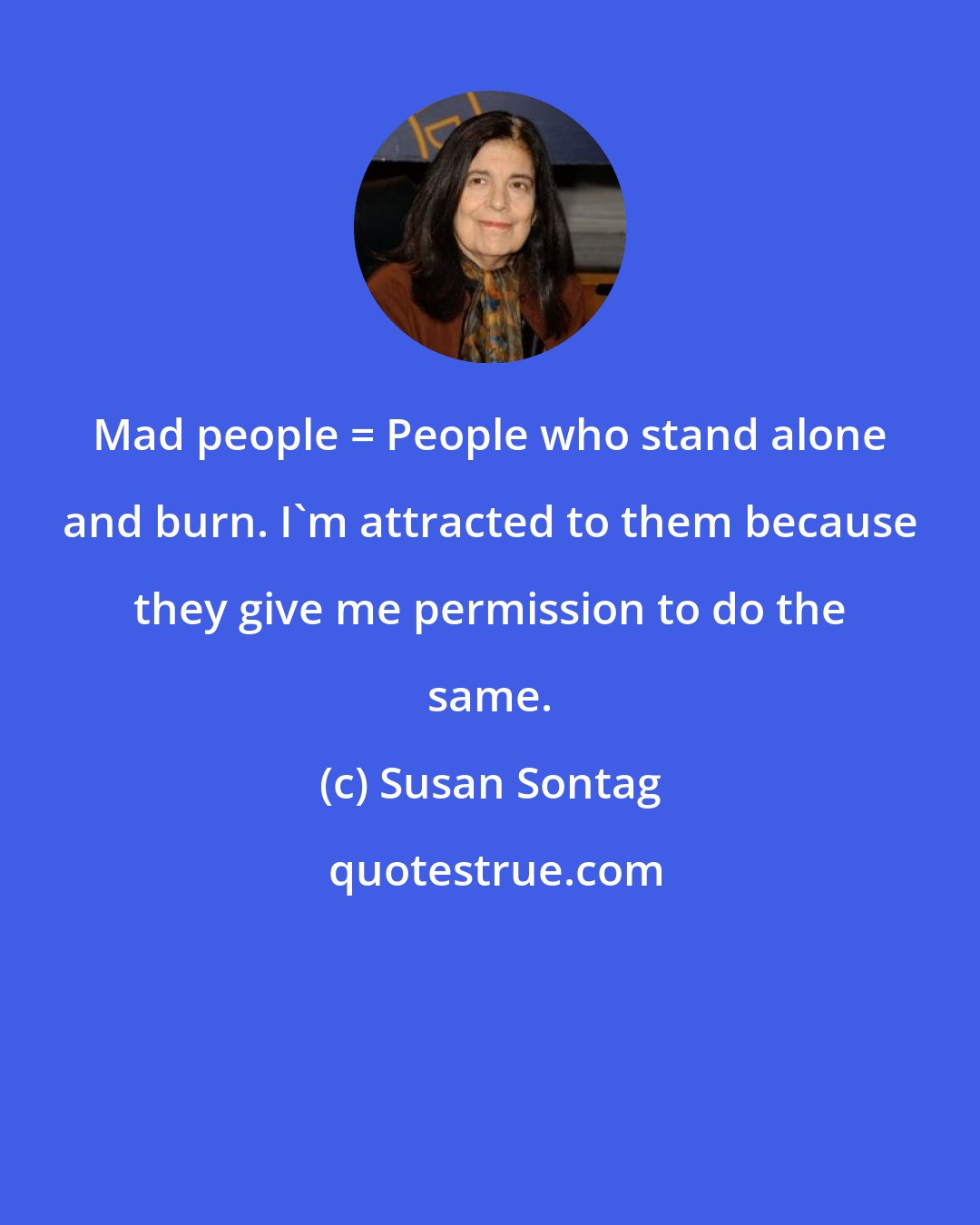 Susan Sontag: Mad people = People who stand alone and burn. I'm attracted to them because they give me permission to do the same.