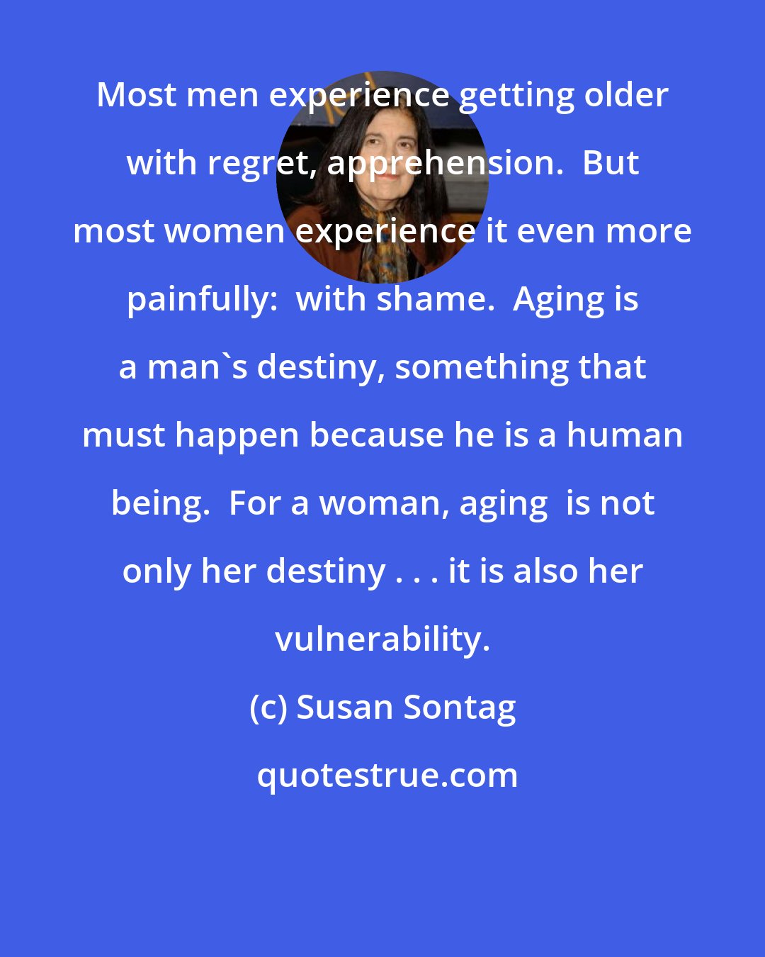 Susan Sontag: Most men experience getting older with regret, apprehension.  But most women experience it even more painfully:  with shame.  Aging is a man's destiny, something that must happen because he is a human being.  For a woman, aging  is not only her destiny . . . it is also her vulnerability.