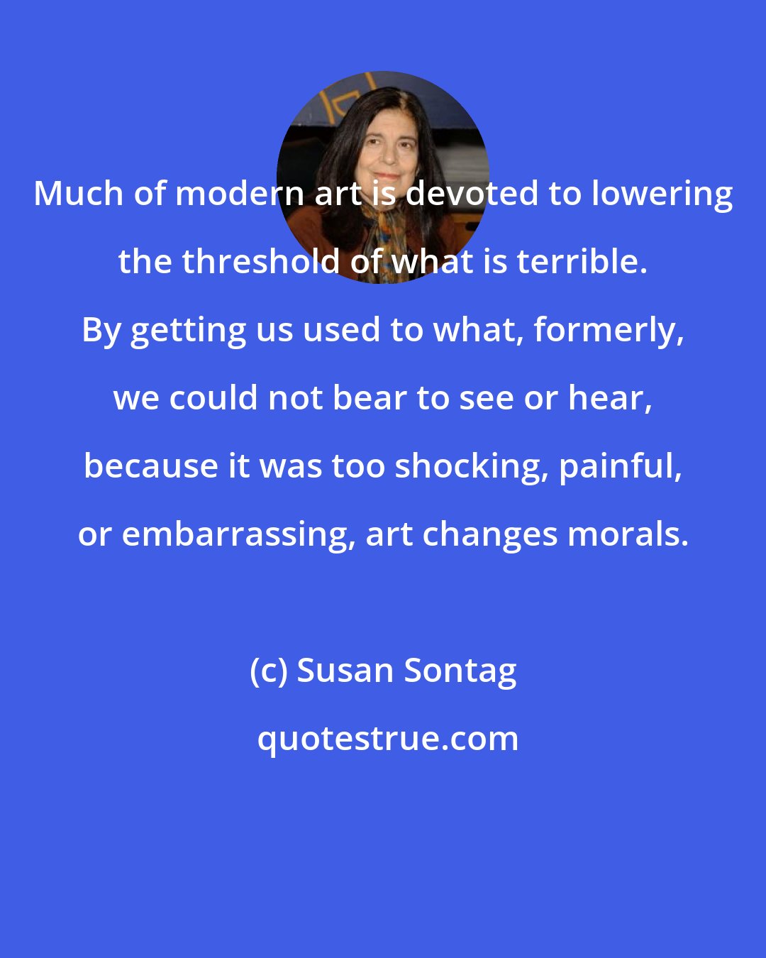 Susan Sontag: Much of modern art is devoted to lowering the threshold of what is terrible. By getting us used to what, formerly, we could not bear to see or hear, because it was too shocking, painful, or embarrassing, art changes morals.