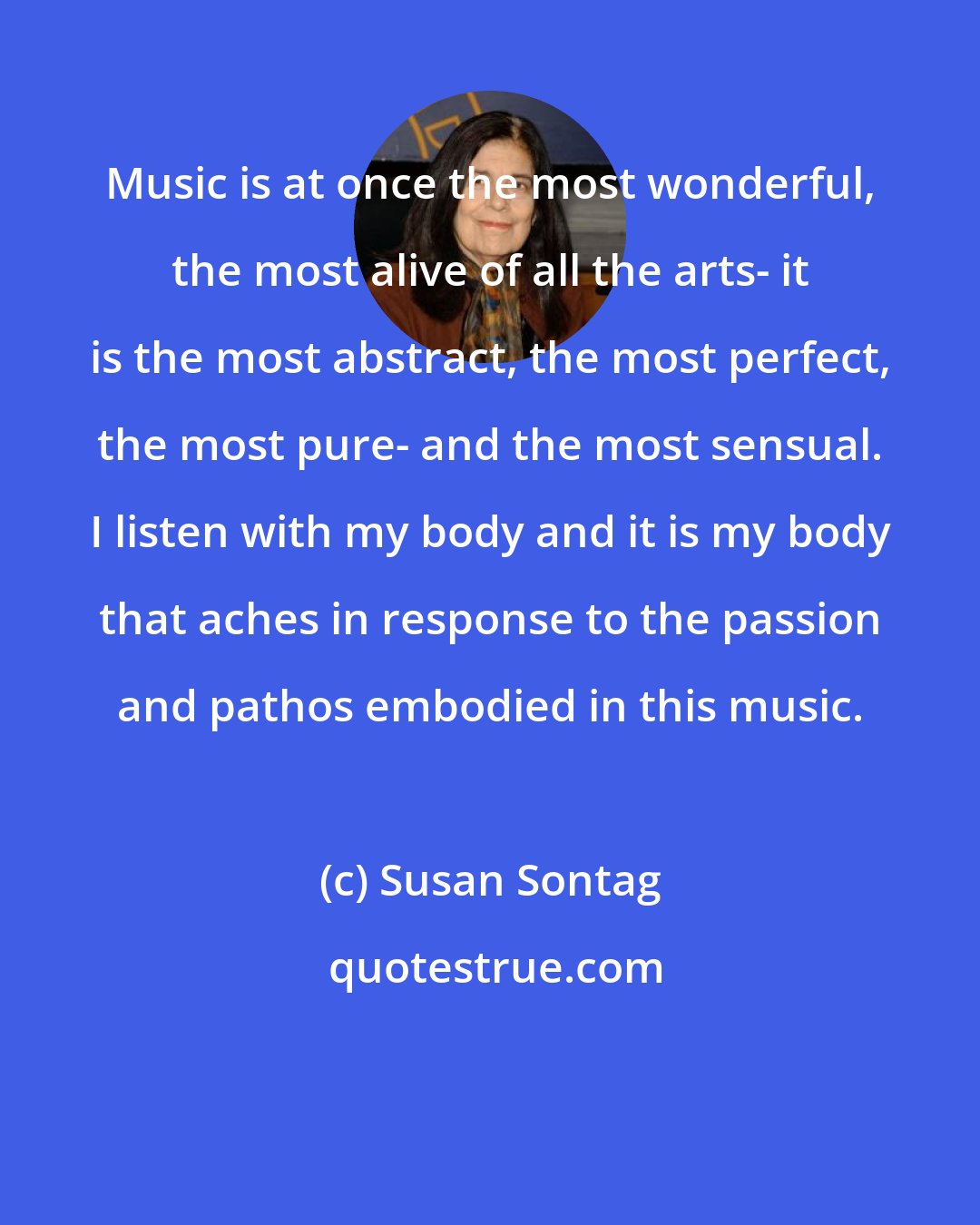 Susan Sontag: Music is at once the most wonderful, the most alive of all the arts- it is the most abstract, the most perfect, the most pure- and the most sensual. I listen with my body and it is my body that aches in response to the passion and pathos embodied in this music.