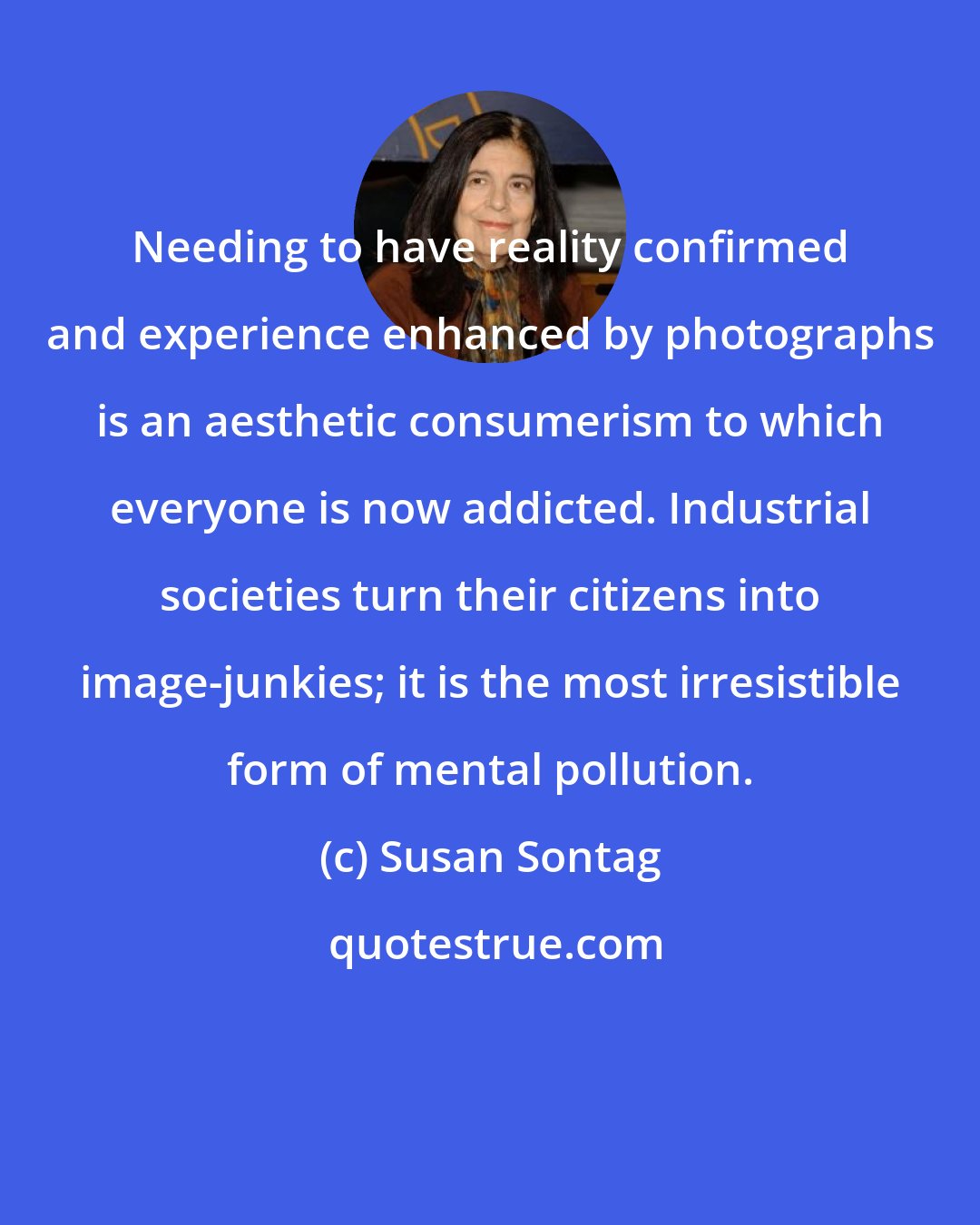 Susan Sontag: Needing to have reality confirmed and experience enhanced by photographs is an aesthetic consumerism to which everyone is now addicted. Industrial societies turn their citizens into image-junkies; it is the most irresistible form of mental pollution.