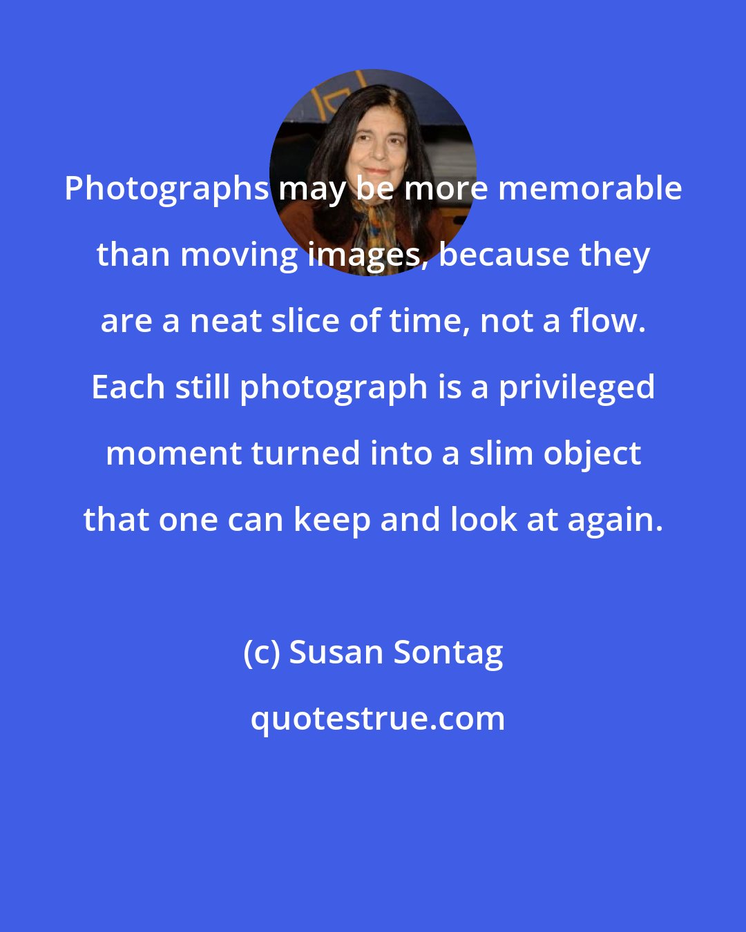 Susan Sontag: Photographs may be more memorable than moving images, because they are a neat slice of time, not a flow. Each still photograph is a privileged moment turned into a slim object that one can keep and look at again.