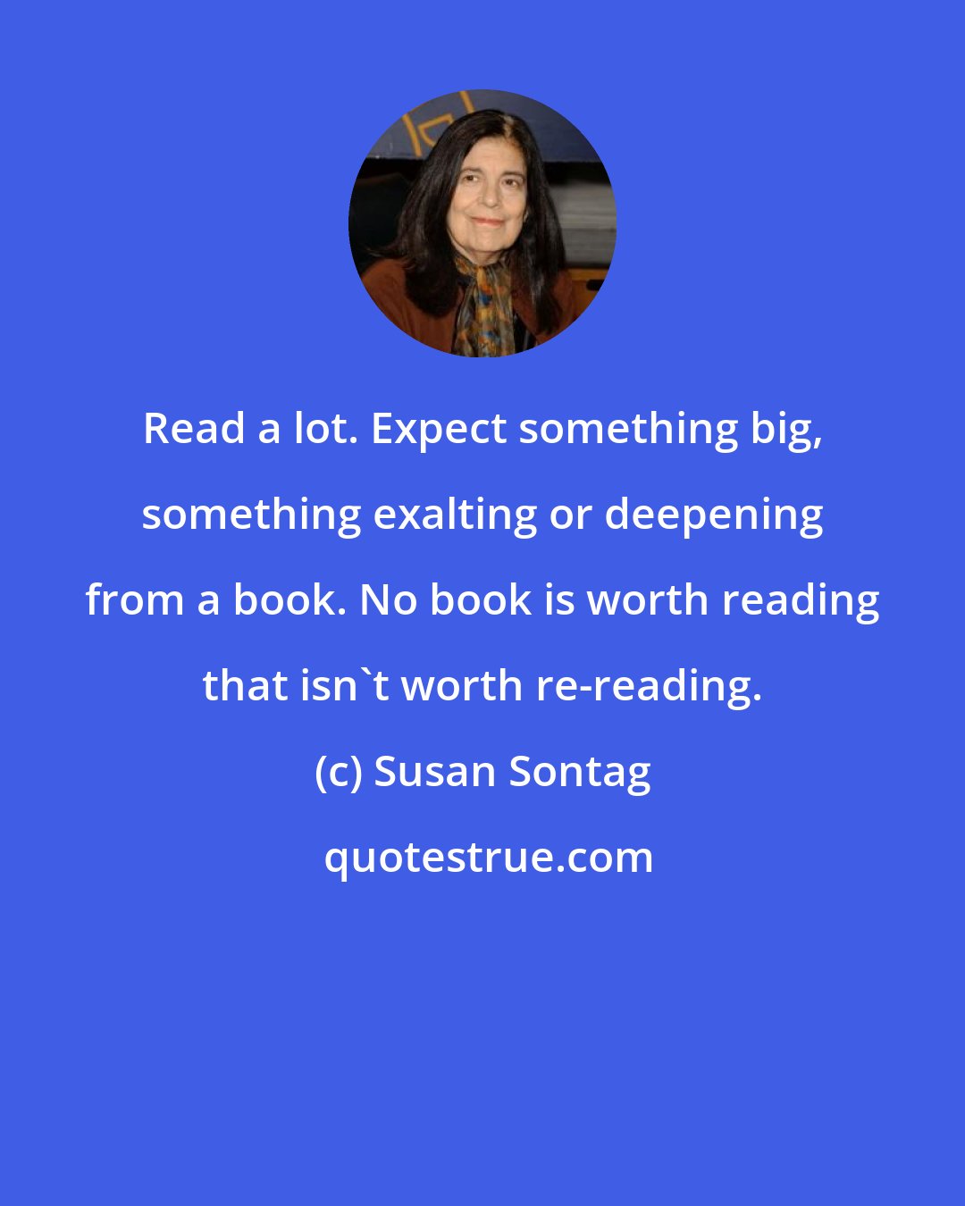 Susan Sontag: Read a lot. Expect something big, something exalting or deepening from a book. No book is worth reading that isn't worth re-reading.