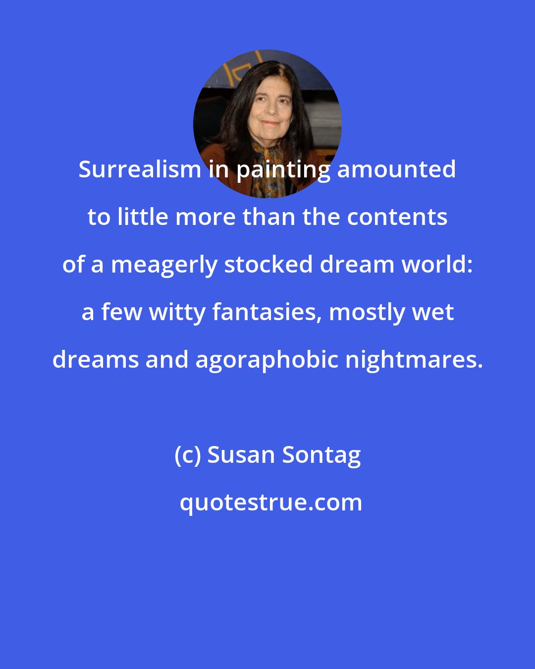 Susan Sontag: Surrealism in painting amounted to little more than the contents of a meagerly stocked dream world: a few witty fantasies, mostly wet dreams and agoraphobic nightmares.