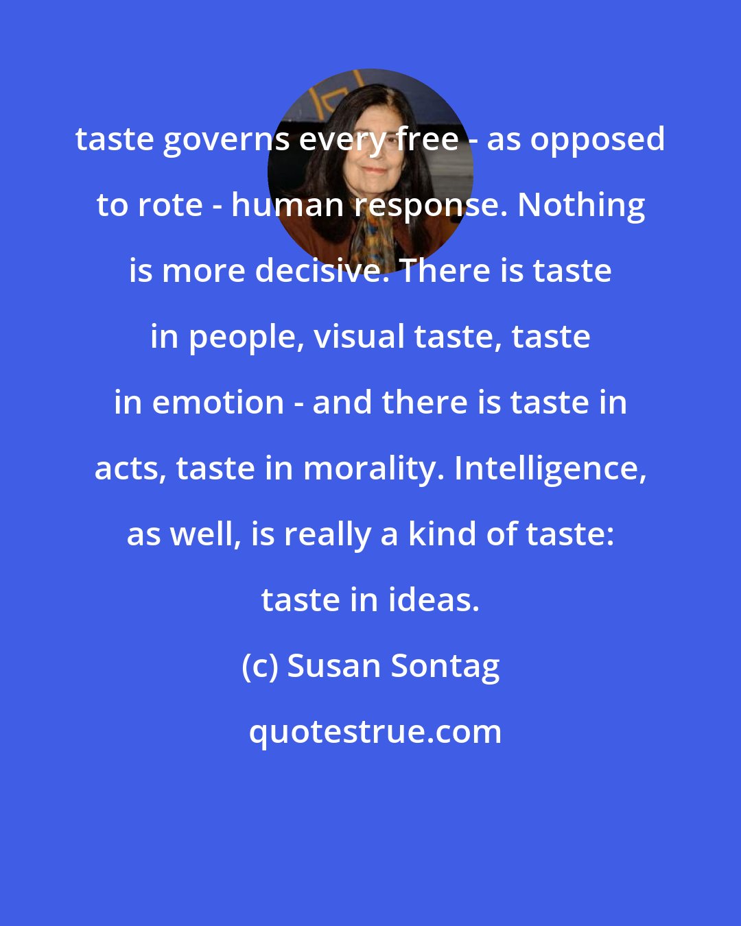 Susan Sontag: taste governs every free - as opposed to rote - human response. Nothing is more decisive. There is taste in people, visual taste, taste in emotion - and there is taste in acts, taste in morality. Intelligence, as well, is really a kind of taste: taste in ideas.