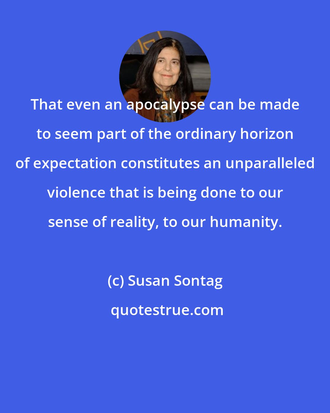 Susan Sontag: That even an apocalypse can be made to seem part of the ordinary horizon of expectation constitutes an unparalleled violence that is being done to our sense of reality, to our humanity.