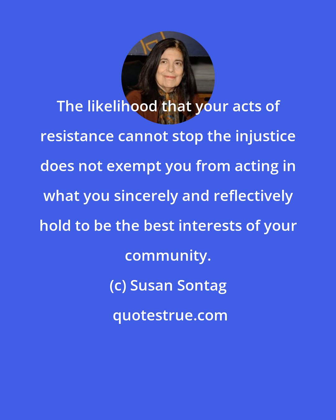 Susan Sontag: The likelihood that your acts of resistance cannot stop the injustice does not exempt you from acting in what you sincerely and reflectively hold to be the best interests of your community.