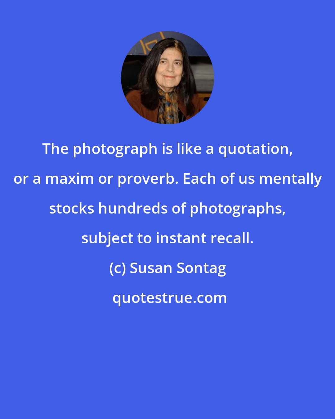 Susan Sontag: The photograph is like a quotation, or a maxim or proverb. Each of us mentally stocks hundreds of photographs, subject to instant recall.