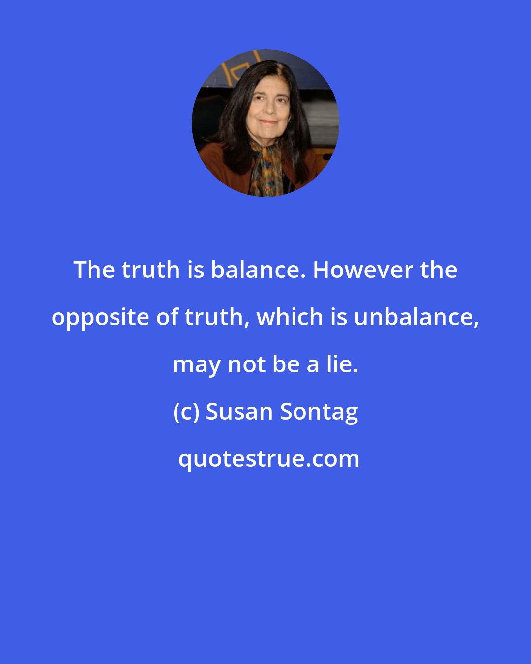 Susan Sontag: The truth is balance. However the opposite of truth, which is unbalance, may not be a lie.