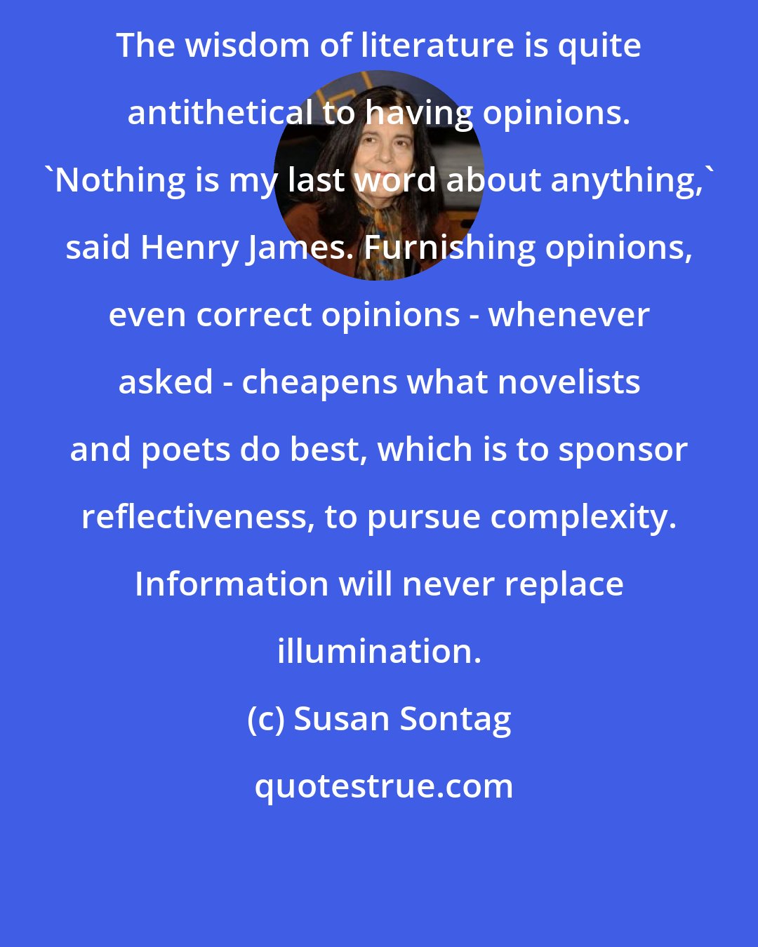 Susan Sontag: The wisdom of literature is quite antithetical to having opinions. 'Nothing is my last word about anything,' said Henry James. Furnishing opinions, even correct opinions - whenever asked - cheapens what novelists and poets do best, which is to sponsor reflectiveness, to pursue complexity. Information will never replace illumination.