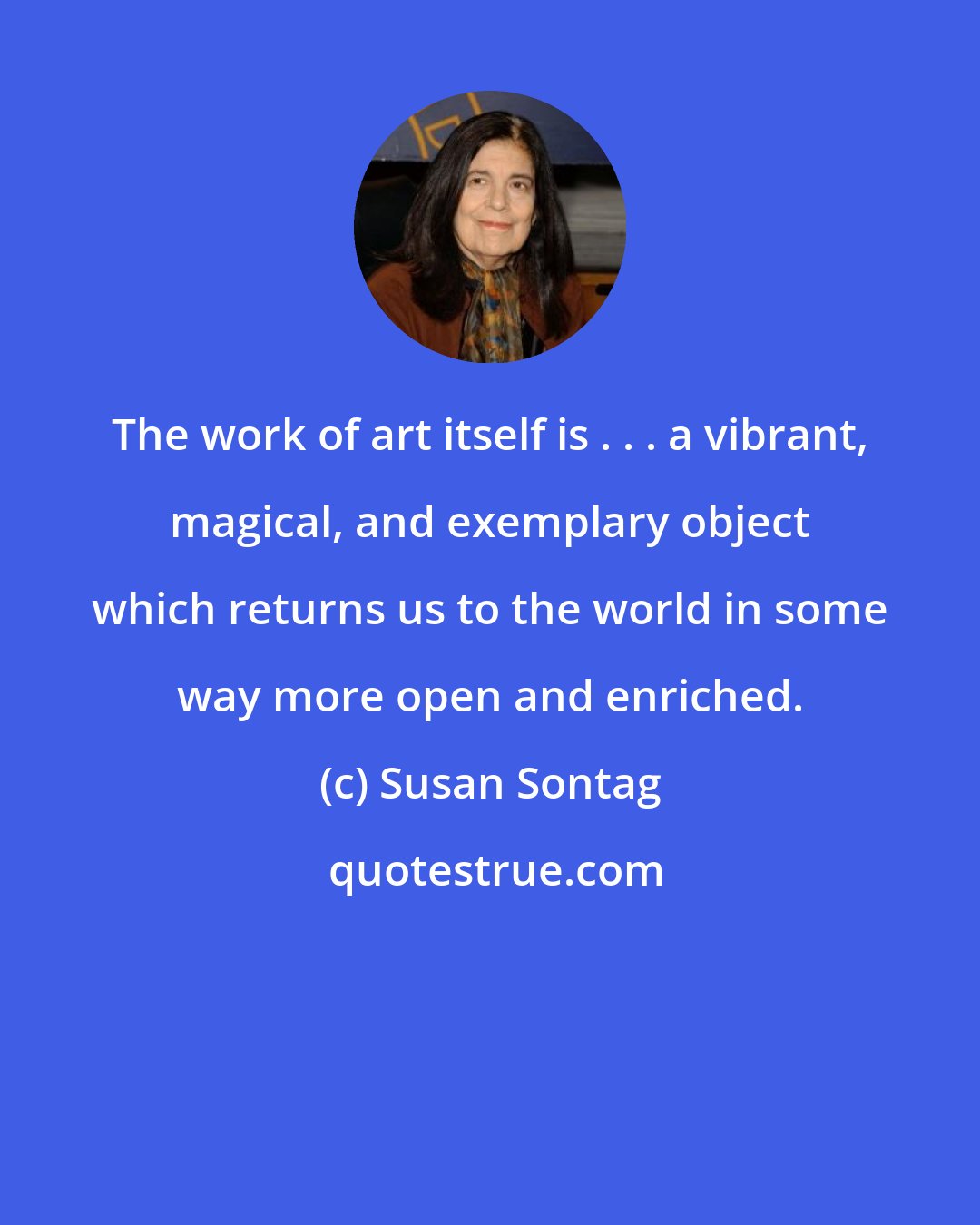 Susan Sontag: The work of art itself is . . . a vibrant, magical, and exemplary object which returns us to the world in some way more open and enriched.