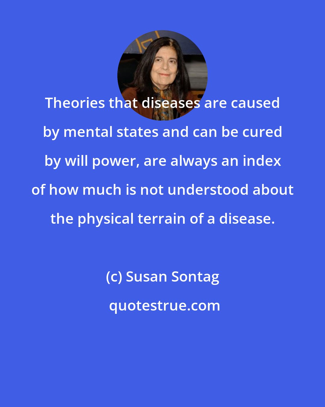 Susan Sontag: Theories that diseases are caused by mental states and can be cured by will power, are always an index of how much is not understood about the physical terrain of a disease.