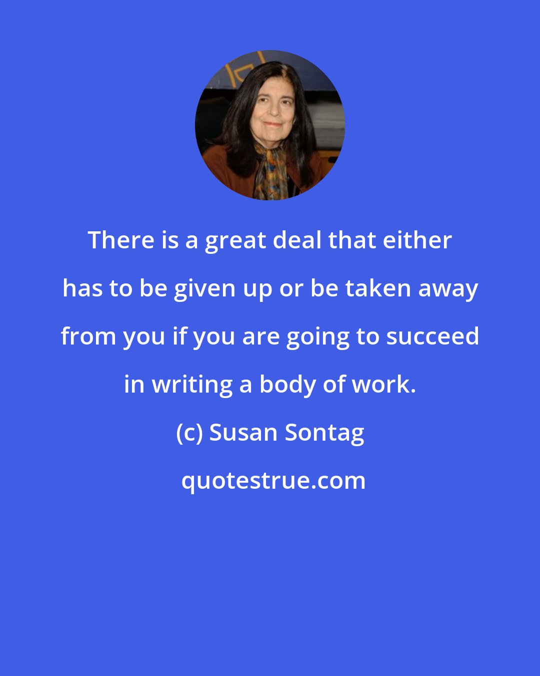 Susan Sontag: There is a great deal that either has to be given up or be taken away from you if you are going to succeed in writing a body of work.