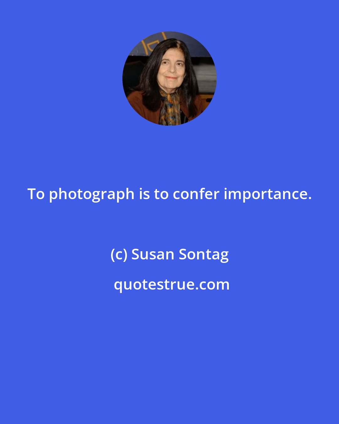 Susan Sontag: To photograph is to confer importance.