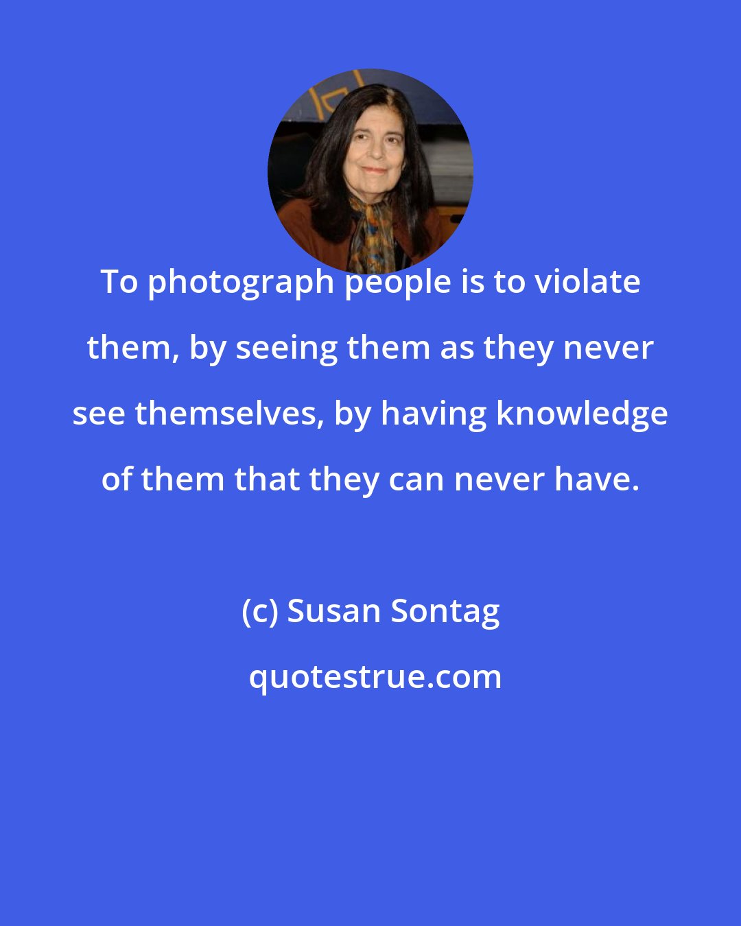 Susan Sontag: To photograph people is to violate them, by seeing them as they never see themselves, by having knowledge of them that they can never have.