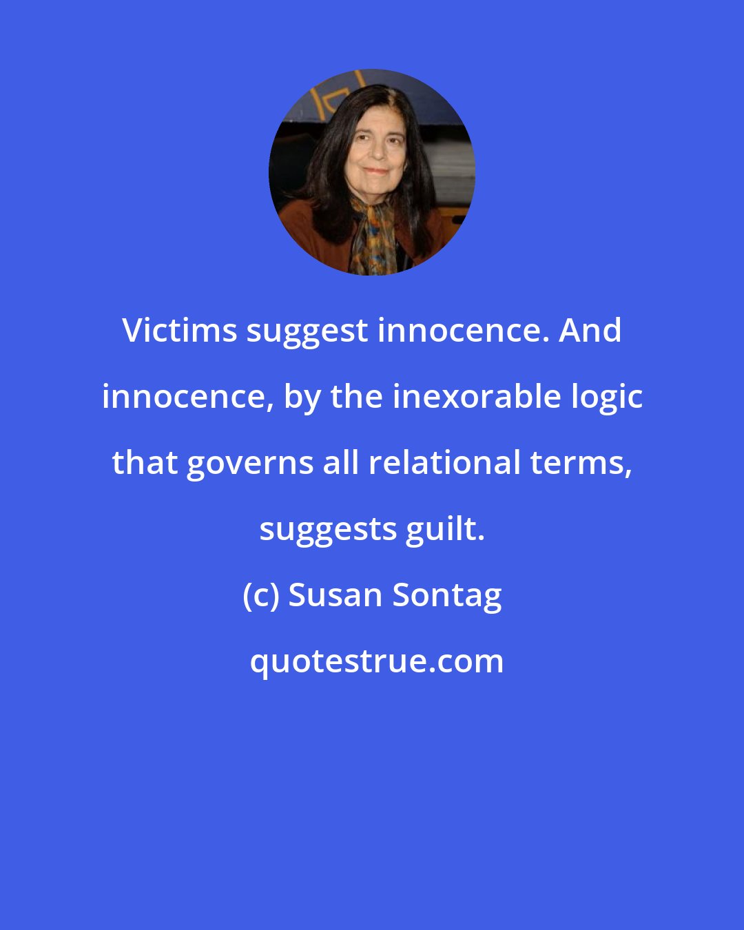 Susan Sontag: Victims suggest innocence. And innocence, by the inexorable logic that governs all relational terms, suggests guilt.