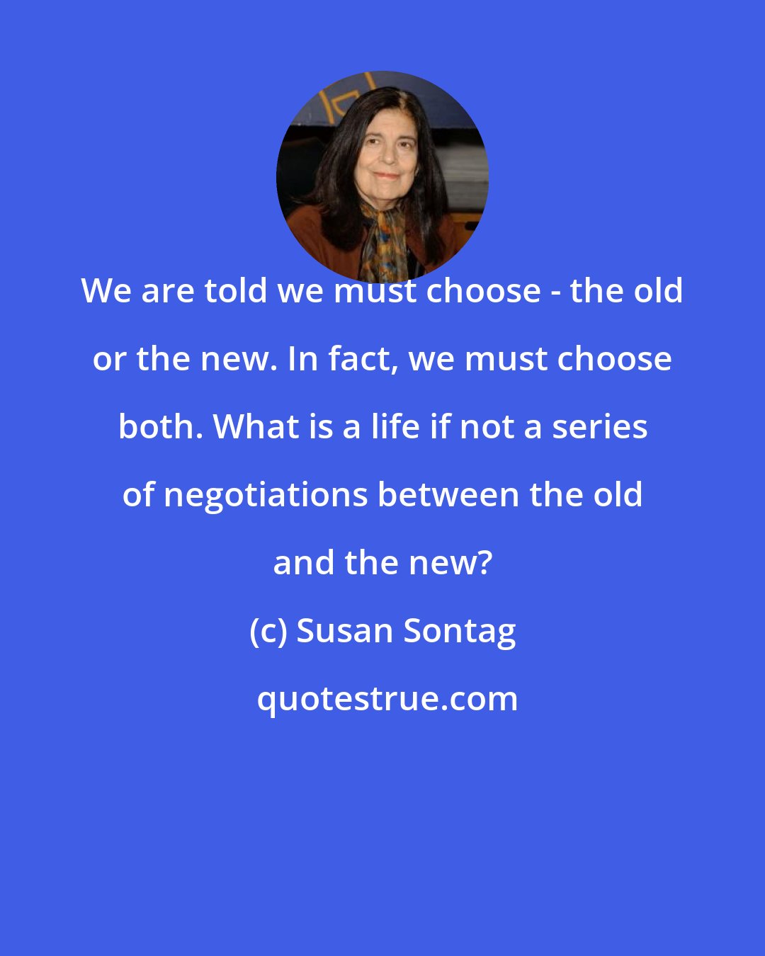 Susan Sontag: We are told we must choose - the old or the new. In fact, we must choose both. What is a life if not a series of negotiations between the old and the new?