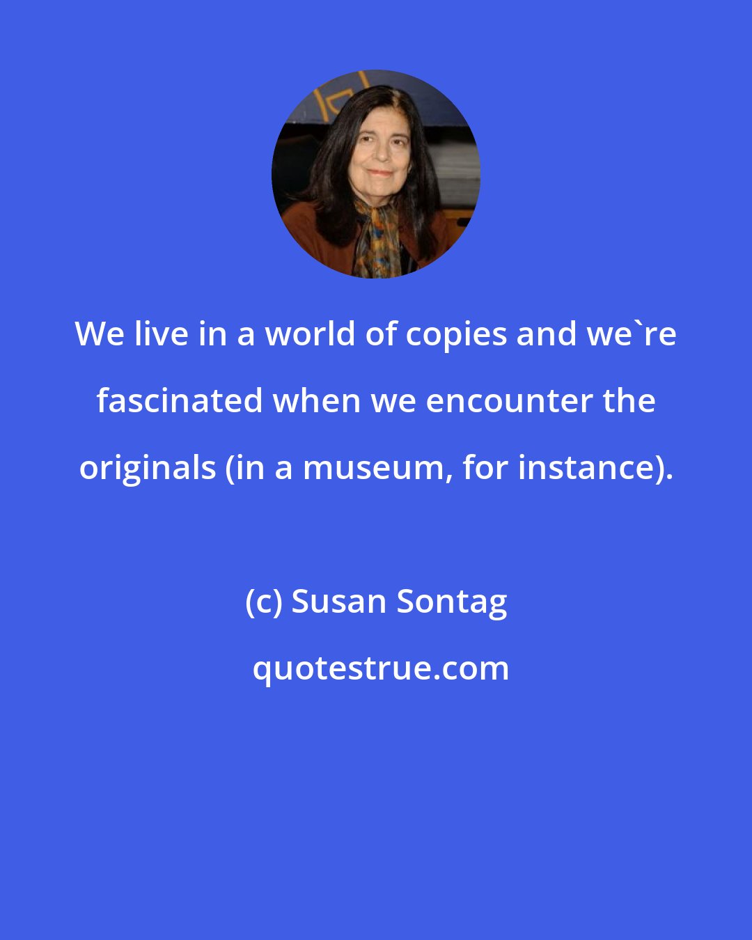 Susan Sontag: We live in a world of copies and we're fascinated when we encounter the originals (in a museum, for instance).